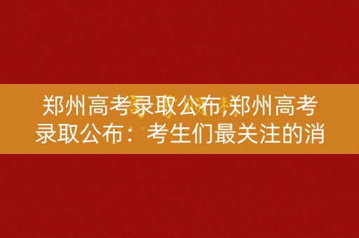 郑州高考录取公布,郑州高考录取公布：考生们最关注的消息