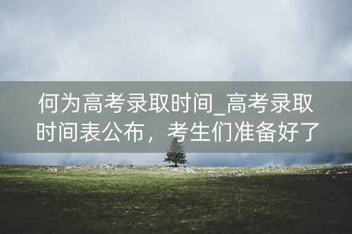 何为高考录取时间_高考录取时间表公布，考生们准备好了吗？