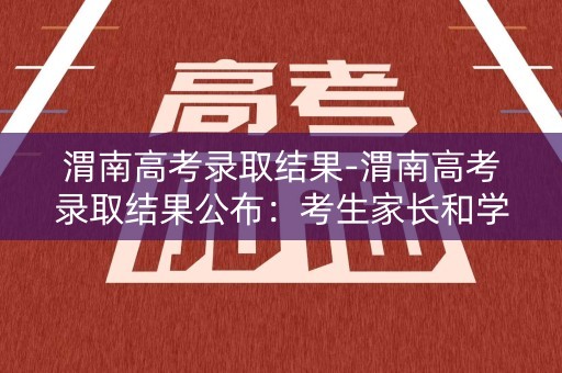 渭南高考录取结果-渭南高考录取结果公布：考生家长和学生们的焦虑得到缓解
