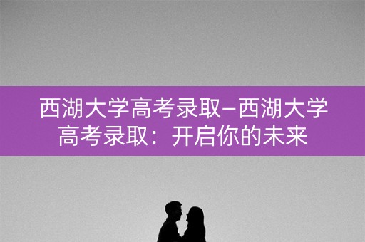 西湖大学高考录取—西湖大学高考录取：开启你的未来