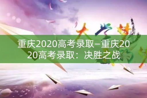 重庆2020高考录取—重庆2020高考录取：决胜之战