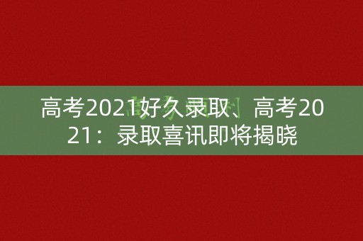 高考2021好久录取、高考2021：录取喜讯即将揭晓