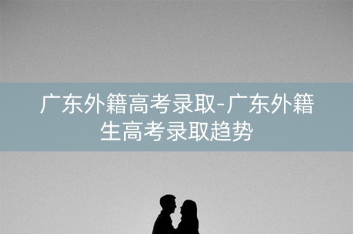 广东外籍高考录取-广东外籍生高考录取趋势