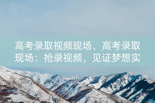 高考录取视频现场、高考录取现场：抢录视频，见证梦想实现