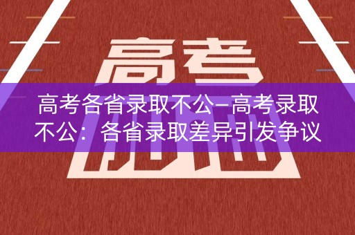 高考各省录取不公—高考录取不公：各省录取差异引发争议