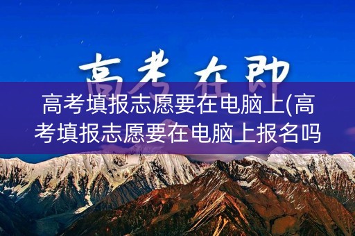 高考填报志愿要在电脑上(高考填报志愿要在电脑上报名吗)
