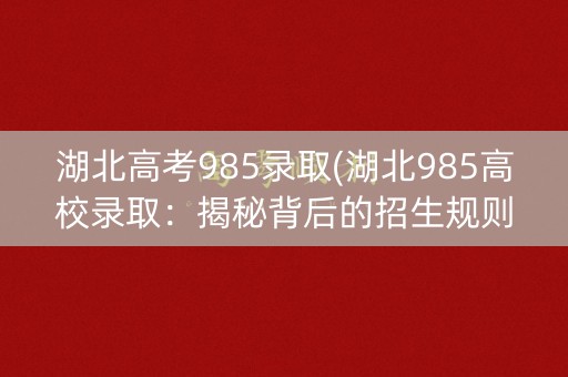 湖北高考985录取(湖北985高校录取：揭秘背后的招生规则)