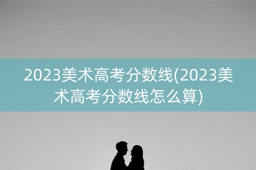 2023美术高考分数线(2023美术高考分数线怎么算)