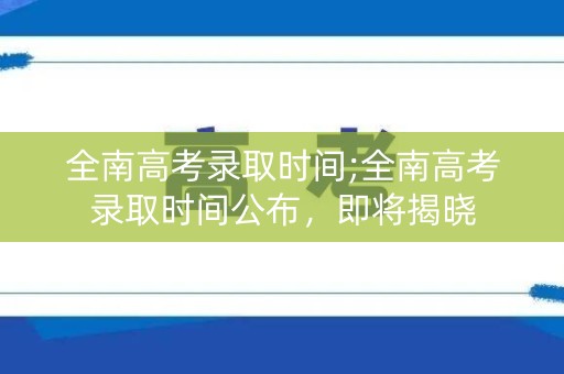 全南高考录取时间;全南高考录取时间公布，即将揭晓
