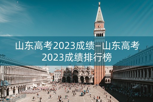 山东高考2023成绩—山东高考2023成绩排行榜