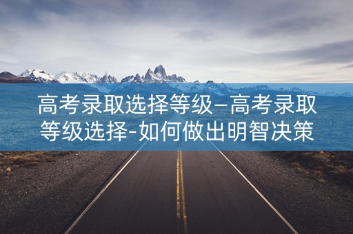 高考录取选择等级—高考录取等级选择-如何做出明智决策