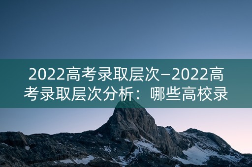 2022高考录取层次—2022高考录取层次分析：哪些高校录取分数线将上涨？