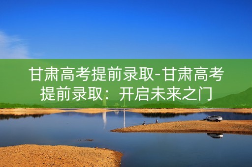 甘肃高考提前录取-甘肃高考提前录取:开启未来之门 甘肃高考提前录取-甘肃高考提前录取:开启未来之门