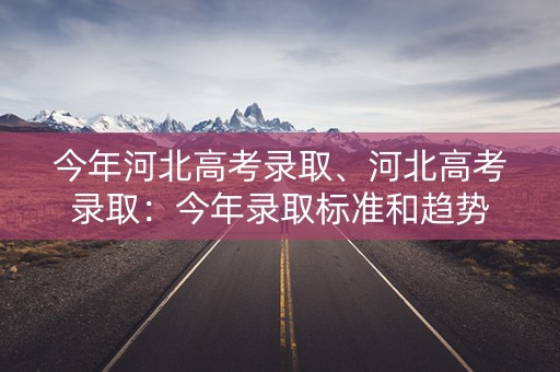 今年河北高考录取、河北高考录取:今年录取标准和趋势 今年河北高考录取、河北高考录取:今年录取标准和趋势