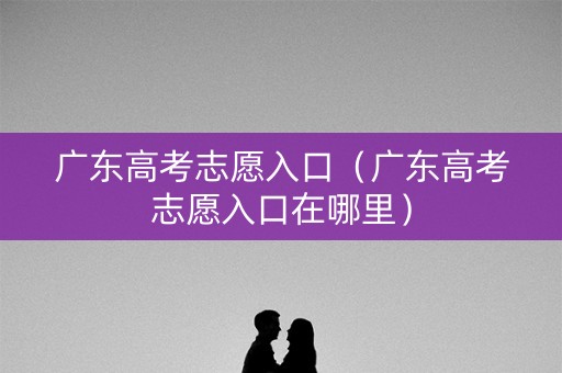 广东高考志愿入口(广东高考志愿入口在哪里) 广东高考志愿入口(广东高考志愿入口在哪里)
