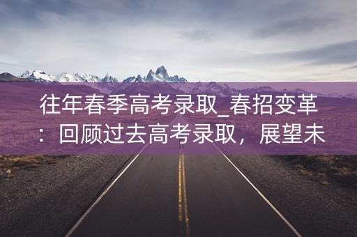 往年春季高考录取_春招变革：回顾过去高考录取，展望未来趋势