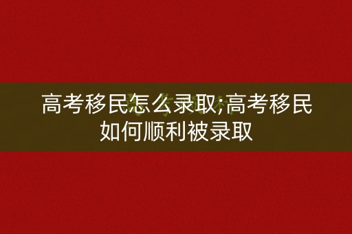 高考移民怎么录取;高考移民如何顺利被录取
