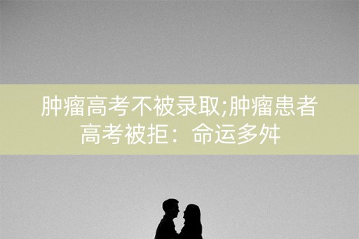 肿瘤高考不被录取;肿瘤患者高考被拒:命运多舛 肿瘤高考不被录取;肿瘤患者高考被拒:命运多舛