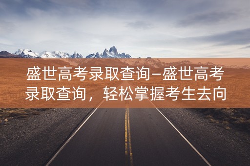 盛世高考录取查询—盛世高考录取查询，轻松掌握考生去向