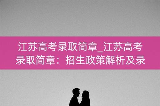 江苏高考录取简章_江苏高考录取简章：招生政策解析及录取标准