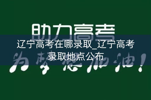 辽宁高考在哪录取_辽宁高考录取地点公布 辽宁高考在哪录取_辽宁高考录取地点公布
