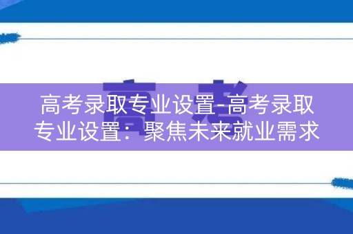 高考录取专业设置-高考录取专业设置：聚焦未来就业需求
