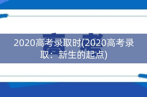 2020高考录取时(2020高考录取:新生的起点) 2020高考录取时(2020高考录取:新生的起点)