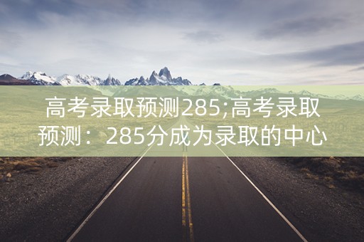 高考录取预测285;高考录取预测：285分成为录取的中心