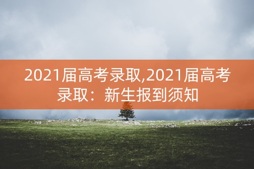 2021届高考录取,2021届高考录取:新生报到须知 2021届高考录取,2021届高考录取:新生报到须知