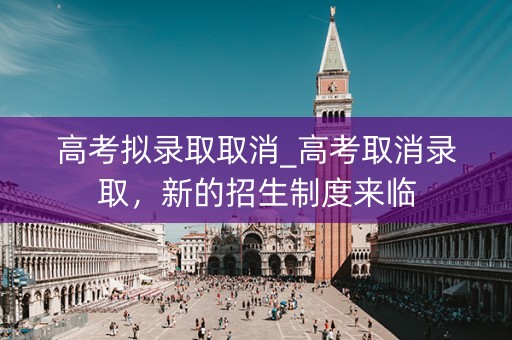 高考拟录取取消_高考取消录取，新的招生制度来临