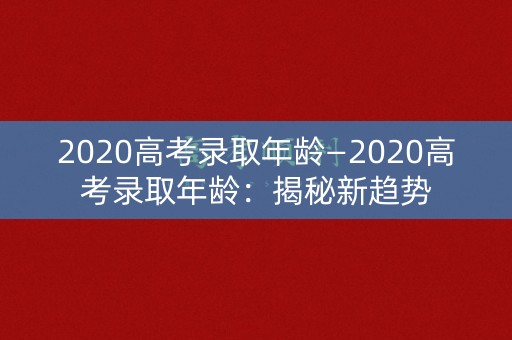 2020高考录取年龄—2020高考录取年龄:揭秘新趋势 2020高考录取年龄—2020高考录取年龄:揭秘新趋势