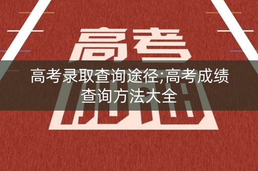高考录取查询途径;高考成绩查询方法大全