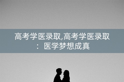 高考学医录取,高考学医录取：医学梦想成真