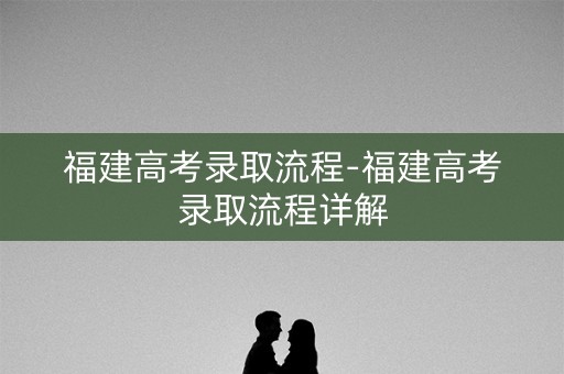 福建高考录取流程-福建高考录取流程详解 福建高考录取流程-福建高考录取流程详解