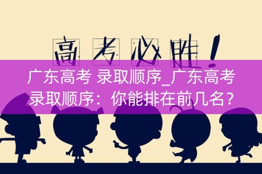 广东高考 录取顺序_广东高考录取顺序:你能排在前几名? 广东高考 录取顺序_广东高考录取顺序:你能排在前几名?