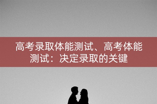 高考录取体能测试、高考体能测试：决定录取的关键