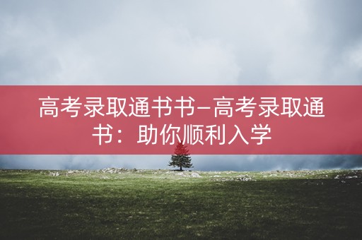 高考录取通书书—高考录取通书:助你顺利入学 高考录取通书书—高考录取通书:助你顺利入学