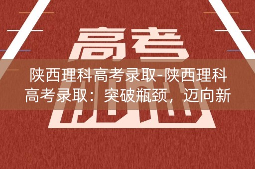 陕西理科高考录取-陕西理科高考录取：突破瓶颈，迈向新高