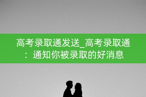 高考录取通发送_高考录取通:通知你被录取的好消息 高考录取通发送_高考录取通:通知你被录取的好消息