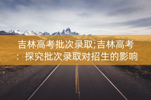 吉林高考批次录取;吉林高考：探究批次录取对招生的影响