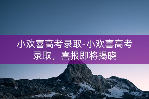 小欢喜高考录取-小欢喜高考录取,喜报即将揭晓 小欢喜高考录取-小欢喜高考录取,喜报即将揭晓