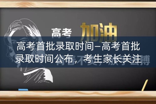 高考首批录取时间—高考首批录取时间公布，考生家长关注焦点