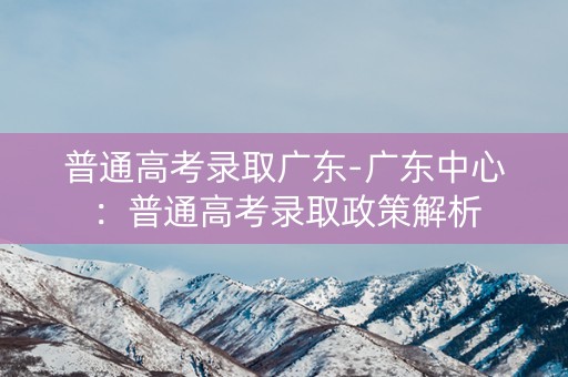 普通高考录取广东-广东中心：普通高考录取政策解析