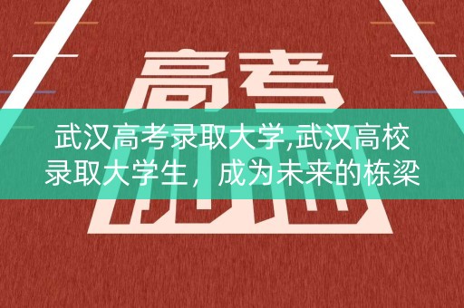 武汉高考录取大学,武汉高校录取大学生，成为未来的栋梁