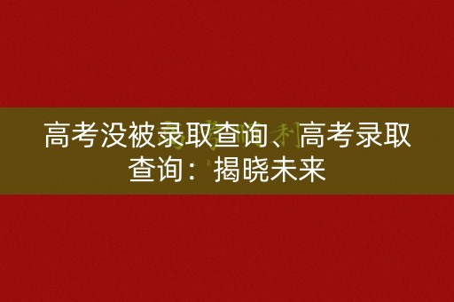 高考没被录取查询、高考录取查询：揭晓未来