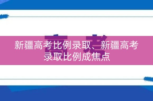 新疆高考比例录取、新疆高考录取比例成焦点
