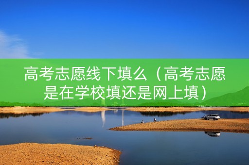 高考志愿线下填么（高考志愿是在学校填还是网上填）