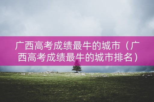 广西高考成绩最牛的城市（广西高考成绩最牛的城市排名）