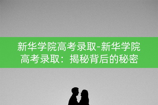 新华学院高考录取-新华学院高考录取：揭秘背后的秘密