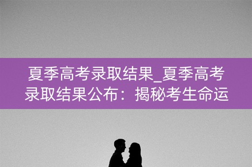 夏季高考录取结果_夏季高考录取结果公布：揭秘考生命运的转折点